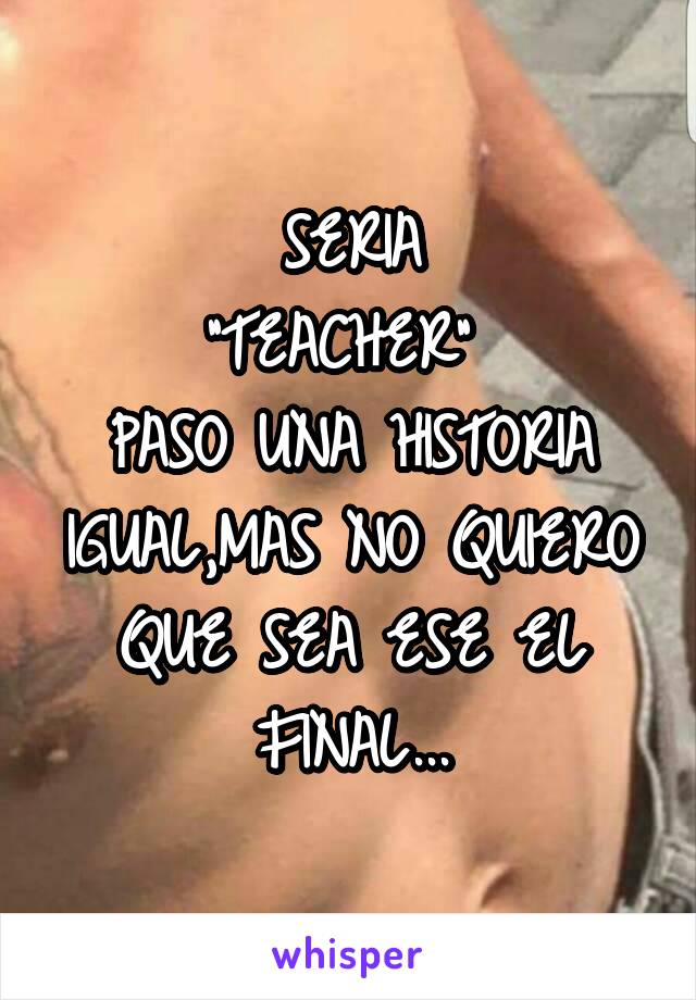 SERIA
"TEACHER" 
PASO UNA HISTORIA IGUAL,MAS NO QUIERO QUE SEA ESE EL FINAL...