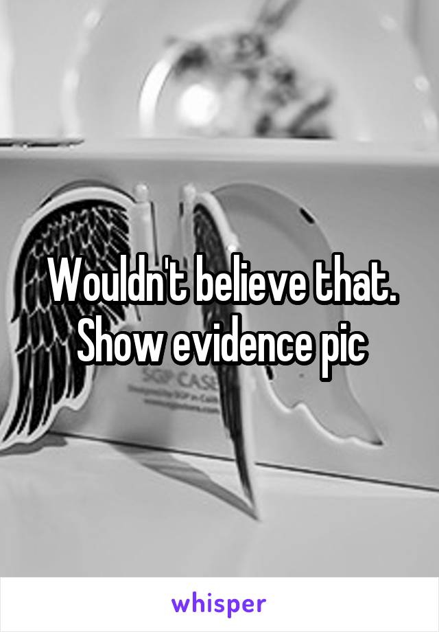 Wouldn't believe that. Show evidence pic