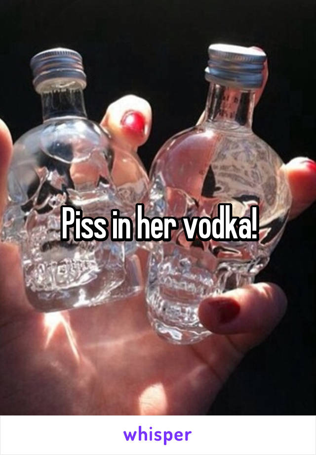 Piss in her vodka!