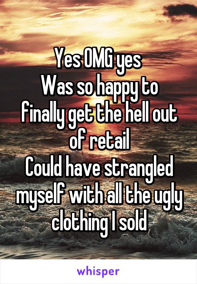 Yes OMG yes 
Was so happy to finally get the hell out of retail
Could have strangled myself with all the ugly clothing I sold