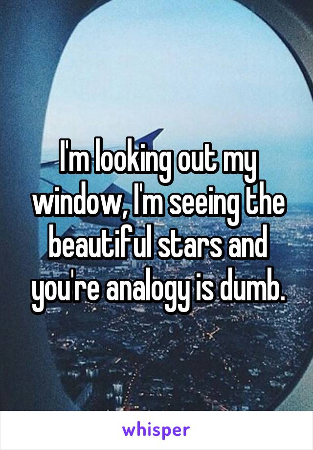 I'm looking out my window, I'm seeing the beautiful stars and you're analogy is dumb.