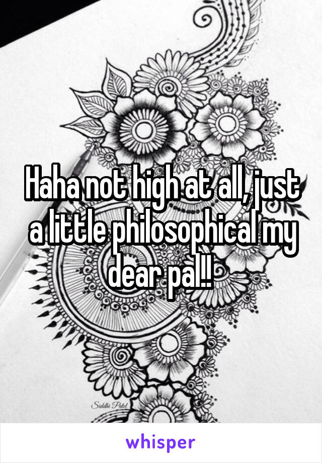 Haha not high at all, just a little philosophical my dear pal!! 