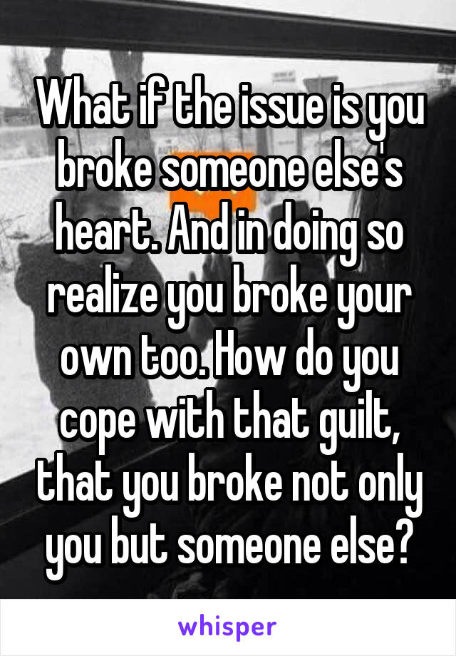 What if the issue is you broke someone else's heart. And in doing so realize you broke your own too. How do you cope with that guilt, that you broke not only you but someone else?