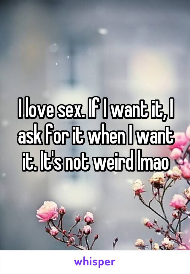 I love sex. If I want it, I ask for it when I want it. It's not weird lmao