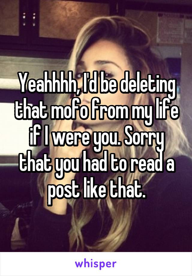 Yeahhhh, I'd be deleting that mofo from my life if I were you. Sorry that you had to read a post like that.