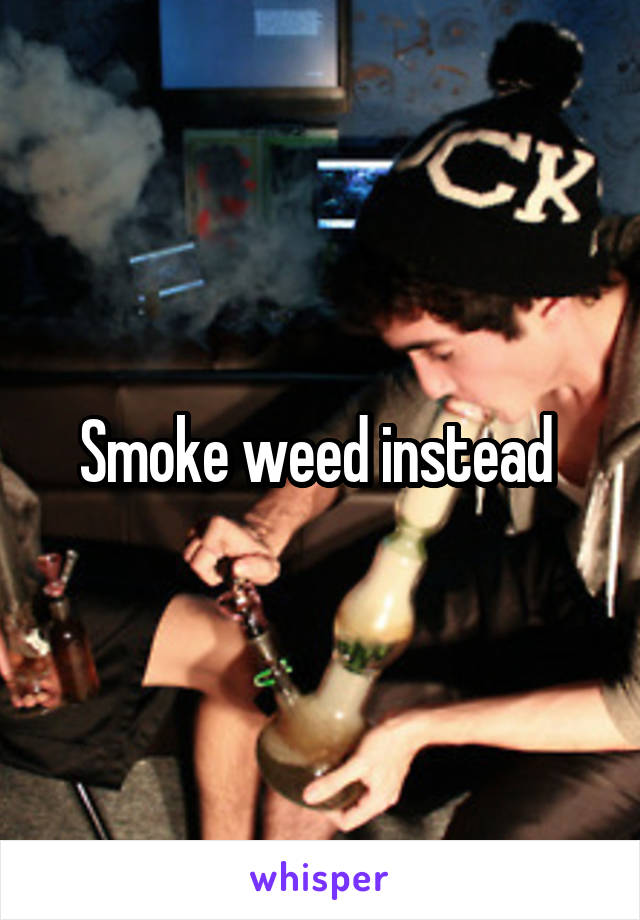 Smoke weed instead 
