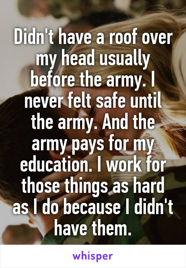 Didn't have a roof over my head usually before the army. I never felt safe until the army. And the army pays for my education. I work for those things as hard as I do because I didn't have them.