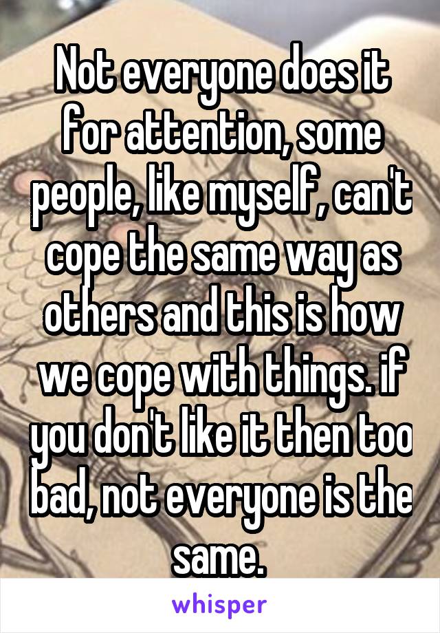 Not everyone does it for attention, some people, like myself, can't cope the same way as others and this is how we cope with things. if you don't like it then too bad, not everyone is the same. 