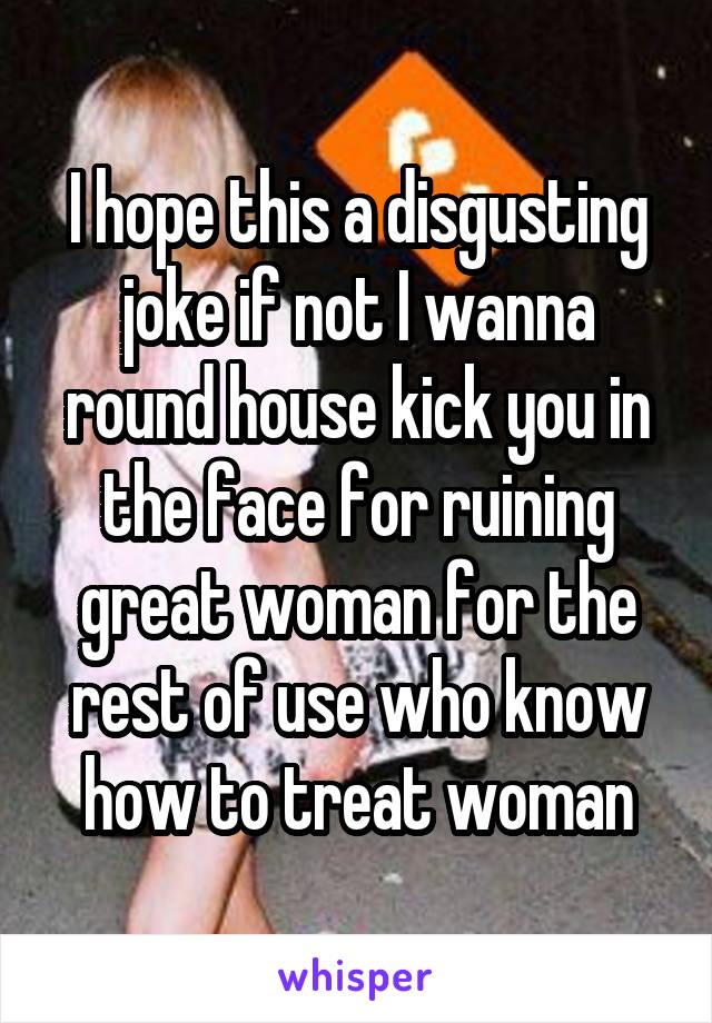 I hope this a disgusting joke if not I wanna round house kick you in the face for ruining great woman for the rest of use who know how to treat woman