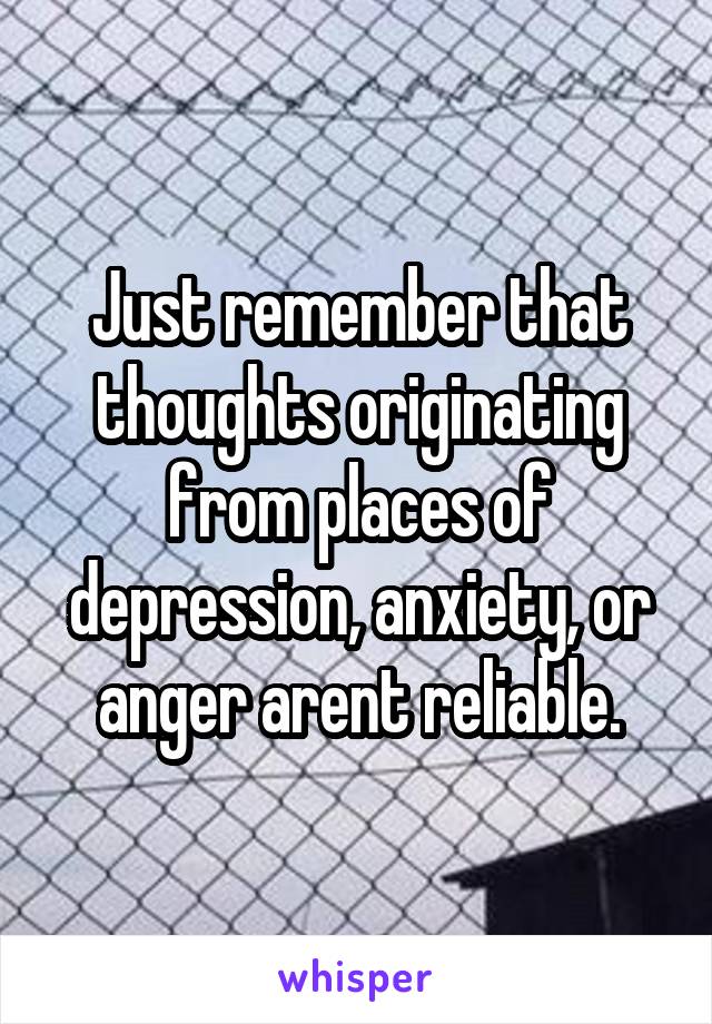 Just remember that thoughts originating from places of depression, anxiety, or anger arent reliable.