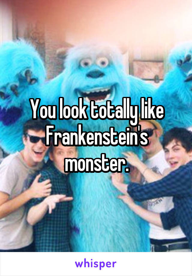 You look totally like Frankenstein's monster.