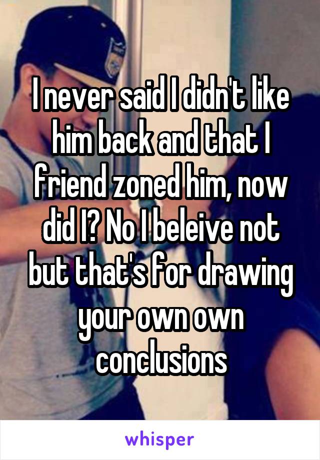 I never said I didn't like him back and that I friend zoned him, now did I? No I beleive not but that's for drawing your own own conclusions
