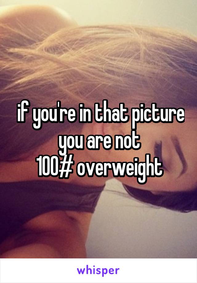  if you're in that picture you are not
100# overweight