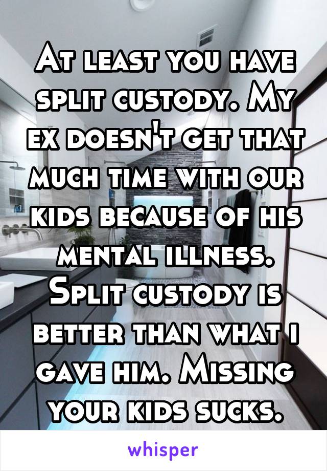 At least you have split custody. My ex doesn't get that much time with our kids because of his mental illness. Split custody is better than what i gave him. Missing your kids sucks.