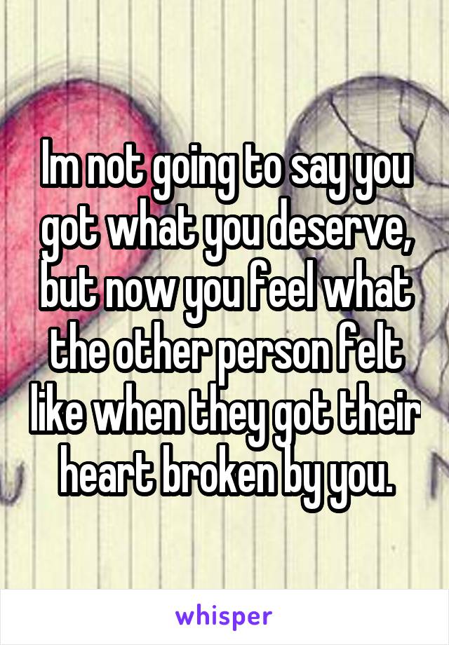 Im not going to say you got what you deserve, but now you feel what the other person felt like when they got their heart broken by you.