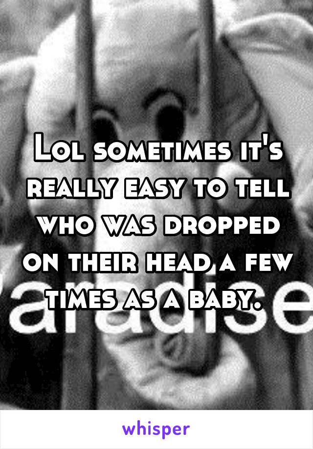 Lol sometimes it's really easy to tell who was dropped on their head a few times as a baby. 