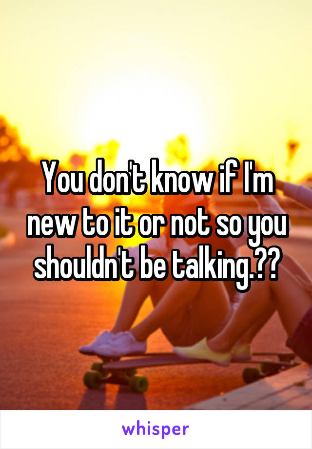 You don't know if I'm new to it or not so you shouldn't be talking.💁🏼