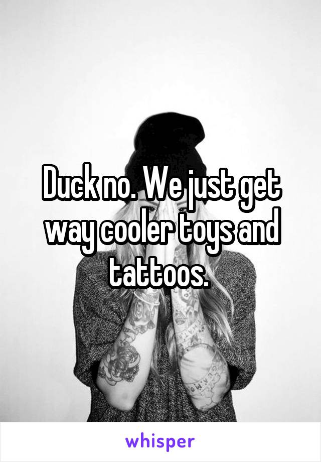 Duck no. We just get way cooler toys and tattoos. 