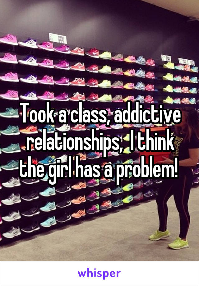 Took a class, addictive relationships,  I think the girl has a problem! 