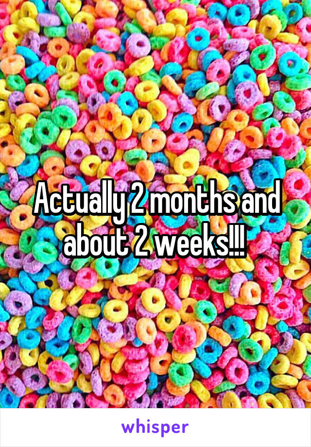 Actually 2 months and about 2 weeks!!! 