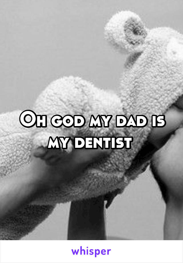 Oh god my dad is my dentist 