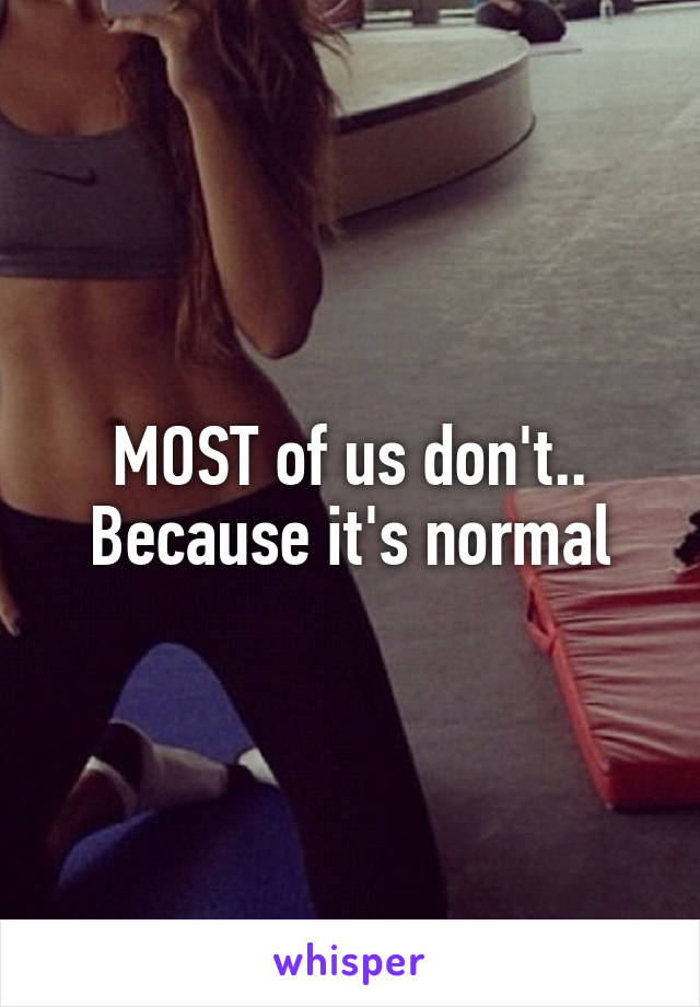 MOST of us don't..
Because it's normal