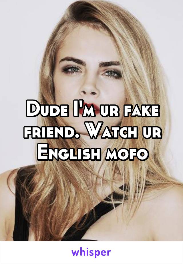 Dude I'm ur fake friend. Watch ur English mofo