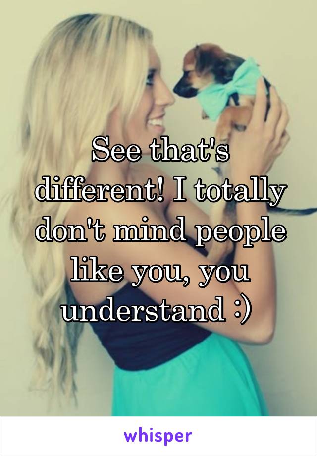 See that's different! I totally don't mind people like you, you understand :) 