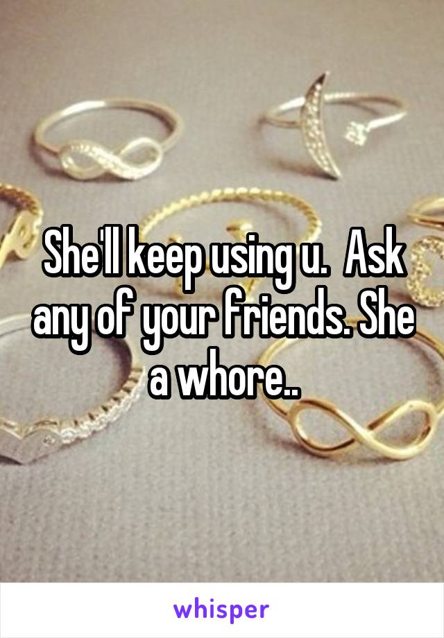 She'll keep using u.  Ask any of your friends. She a whore..