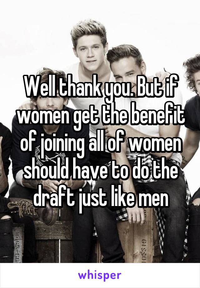 Well thank you. But if women get the benefit of joining all of women should have to do the draft just like men