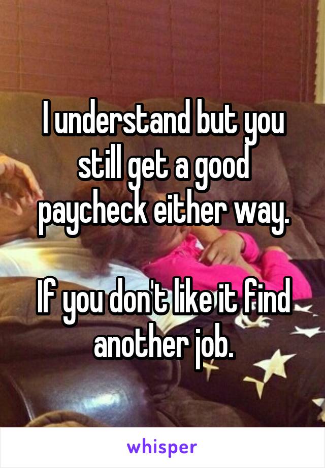 I understand but you still get a good paycheck either way.

If you don't like it find another job.