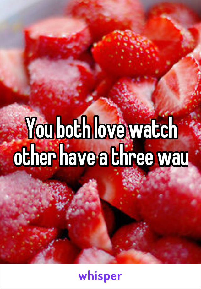 You both love watch other have a three wau