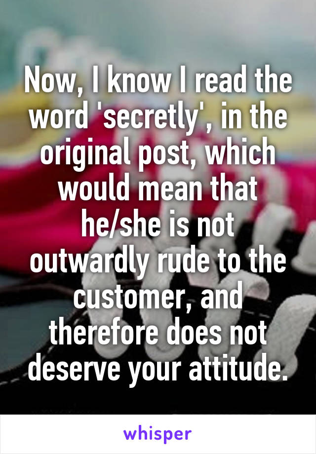 Now, I know I read the word 'secretly', in the original post, which would mean that he/she is not outwardly rude to the customer, and therefore does not deserve your attitude.