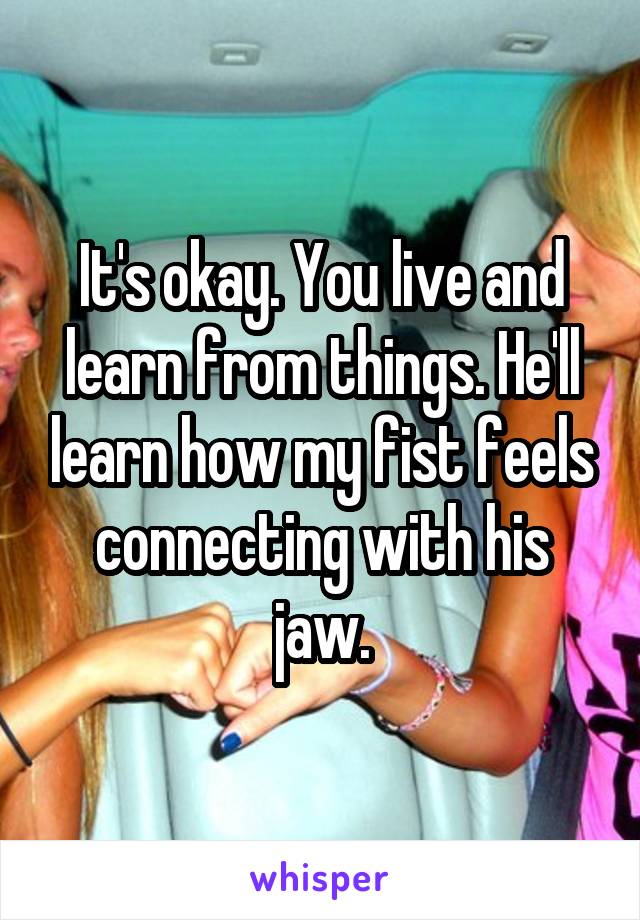 It's okay. You live and learn from things. He'll learn how my fist feels connecting with his jaw.