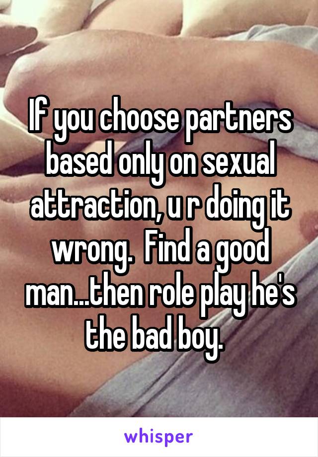 If you choose partners based only on sexual attraction, u r doing it wrong.  Find a good man...then role play he's the bad boy.  