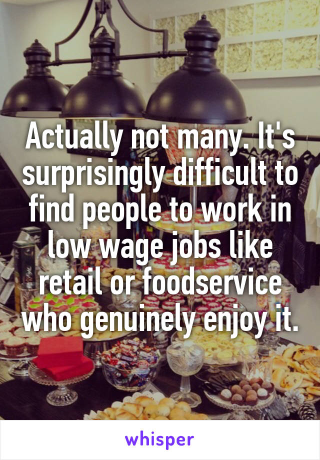 Actually not many. It's surprisingly difficult to find people to work in low wage jobs like retail or foodservice who genuinely enjoy it.