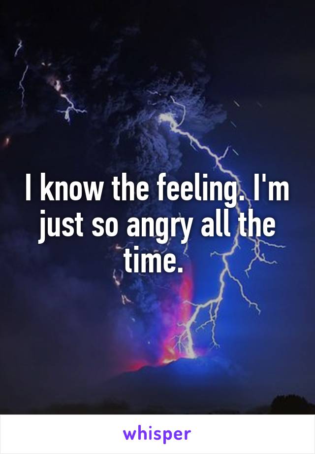 I know the feeling. I'm just so angry all the time. 