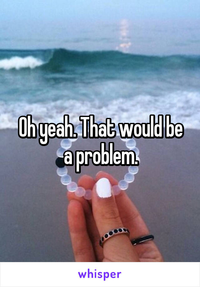 Oh yeah. That would be a problem.
