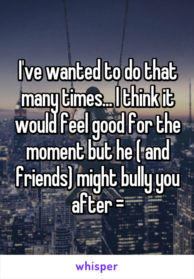I've wanted to do that many times... I think it would feel good for the moment but he ( and friends) might bully you after =\