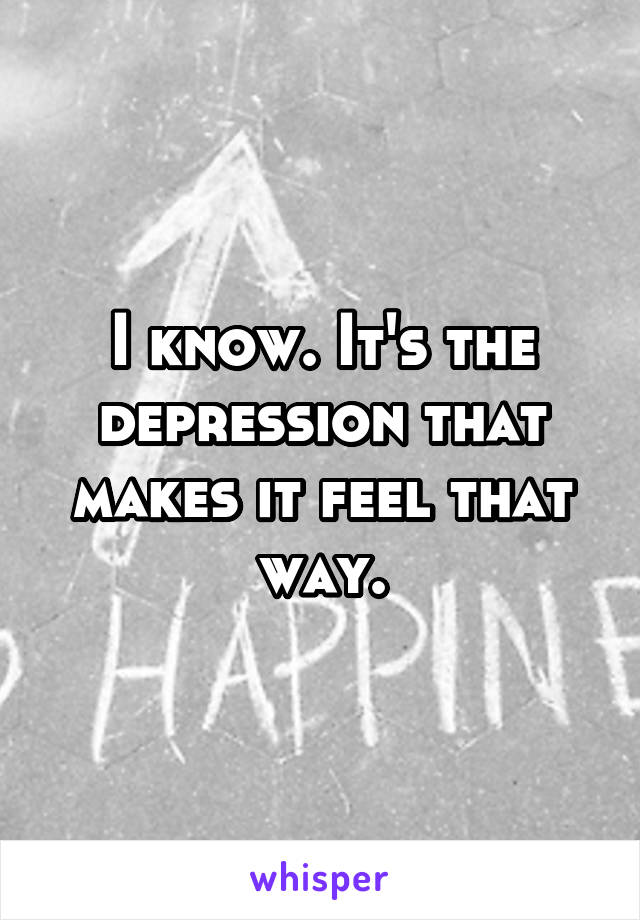 I know. It's the depression that makes it feel that way.