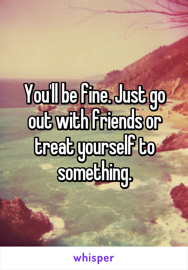 You'll be fine. Just go out with friends or treat yourself to something.