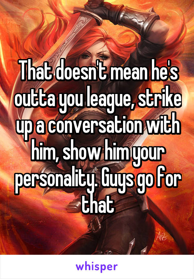 That doesn't mean he's outta you league, strike up a conversation with him, show him your personality. Guys go for that