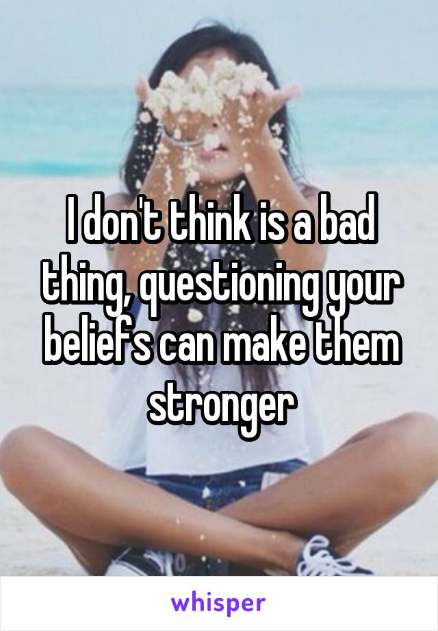 I don't think is a bad thing, questioning your beliefs can make them stronger