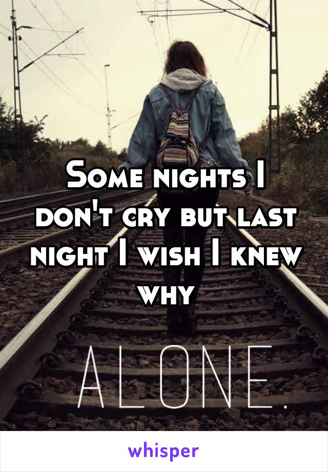 Some nights I don't cry but last night I wish I knew why