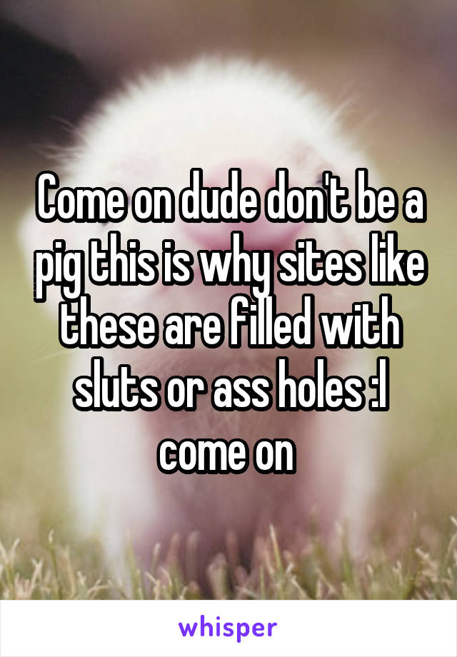 Come on dude don't be a pig this is why sites like these are filled with sluts or ass holes :l come on 