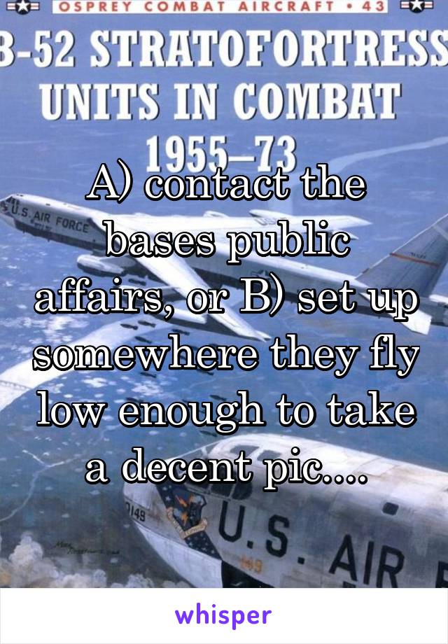 A) contact the bases public affairs, or B) set up somewhere they fly low enough to take a decent pic....