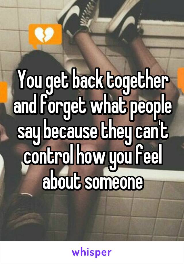 You get back together and forget what people say because they can't control how you feel about someone