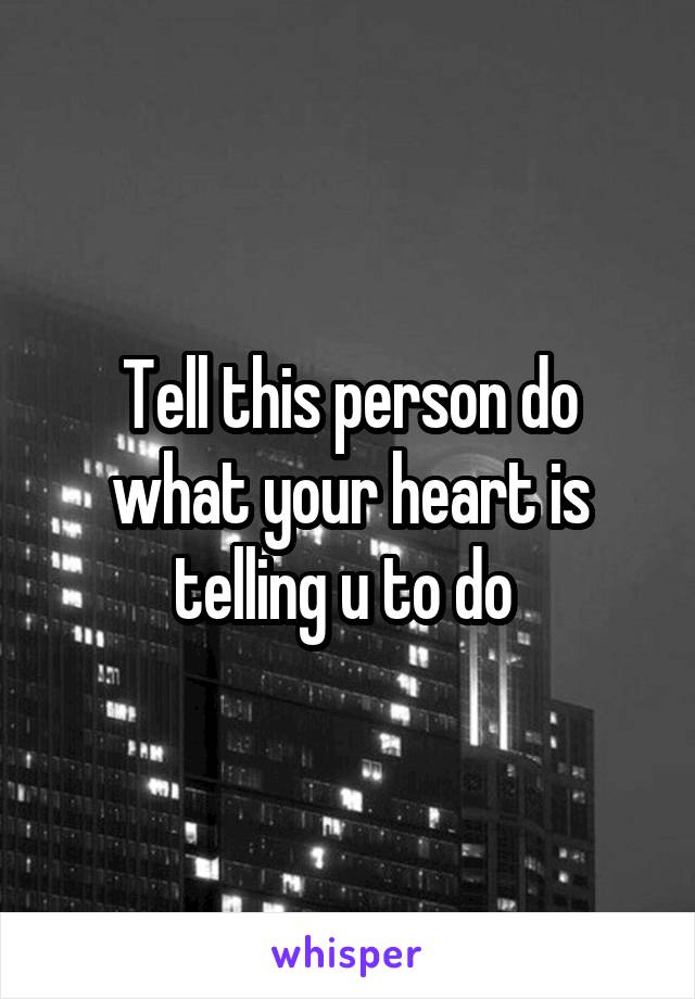 Tell this person do what your heart is telling u to do 