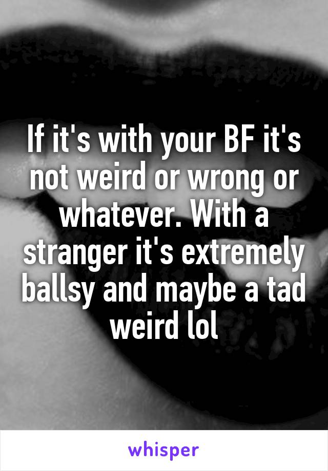 If it's with your BF it's not weird or wrong or whatever. With a stranger it's extremely ballsy and maybe a tad weird lol