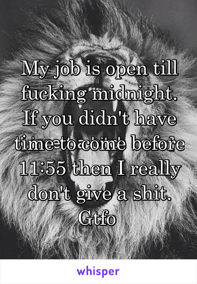 My job is open till fucking midnight. If you didn't have time to come before 11:55 then I really don't give a shit. Gtfo 